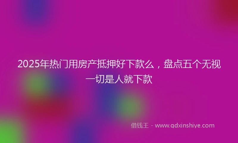 2025年热门用房产抵押好下款么，盘点五个无视一切是人就下款