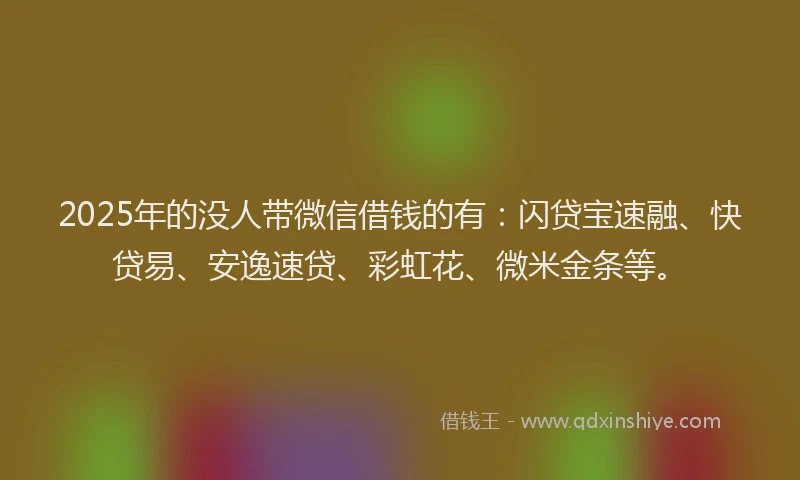 2025年的没人带微信借钱的有：闪贷宝速融、快贷易、安逸速贷、彩虹花、微米金条等。