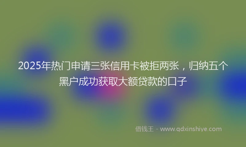 2025年热门申请三张信用卡被拒两张，归纳五个黑户成功获取大额贷款的口子