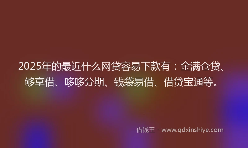 2025年的最近什么网贷容易下款有：金满仓贷、够享借、哆哆分期、钱袋易借、借贷宝通等。