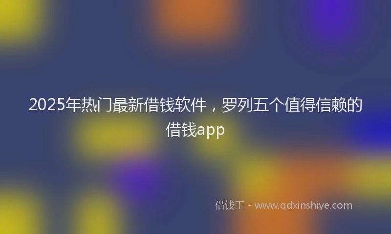 2025年热门最新借钱软件，罗列五个值得信赖的借钱app