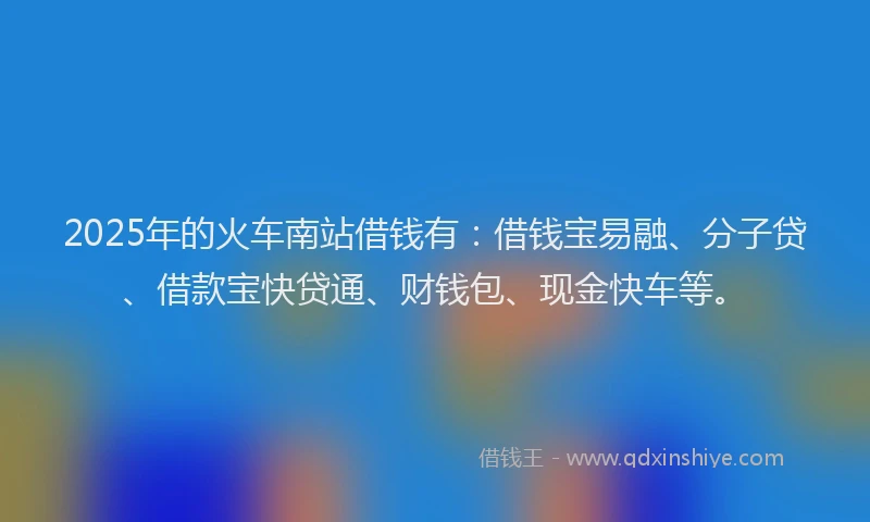 2025年的火车南站借钱有：借钱宝易融、分子贷、借款宝快贷通、财钱包、现金快车等。
