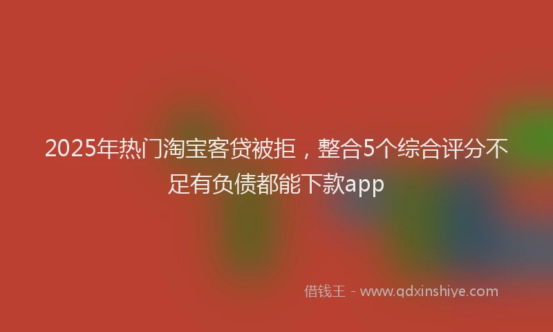 2025年热门淘宝客贷被拒，整合5个综合评分不足有负债都能下款app