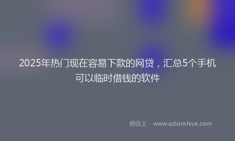2025年热门现在容易下款的网贷，汇总5个手机可以临时借钱的软件