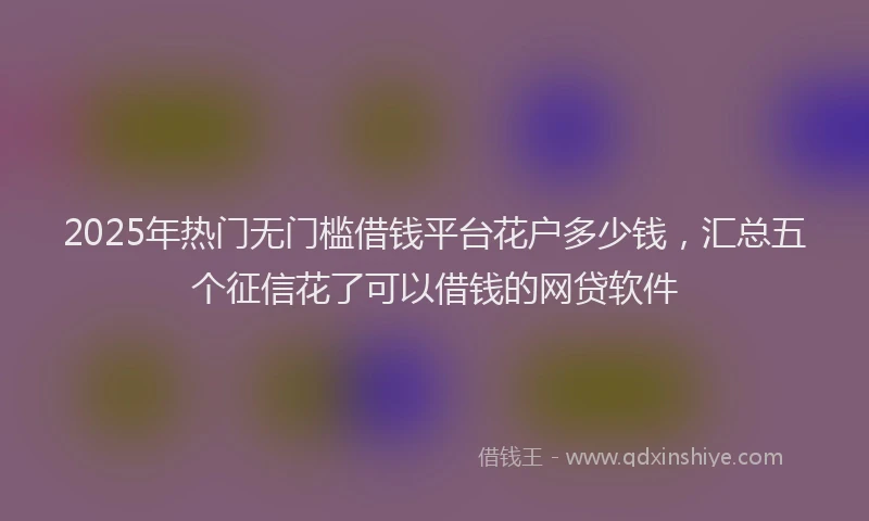 2025年热门无门槛借钱平台花户多少钱，汇总五个征信花了可以借钱的网贷软件