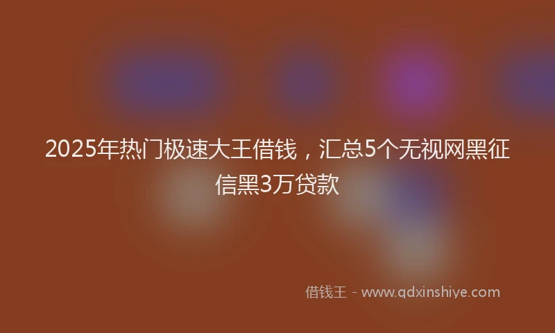 2025年热门极速大王借钱，汇总5个无视网黑征信黑3万贷款