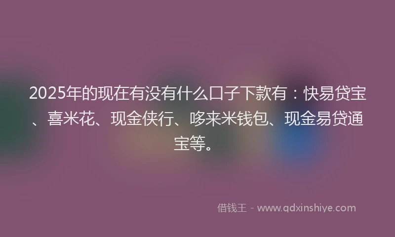 2025年的现在有没有什么口子下款有：快易贷宝、喜米花、现金侠行、哆来米钱包、现金易贷通宝等。