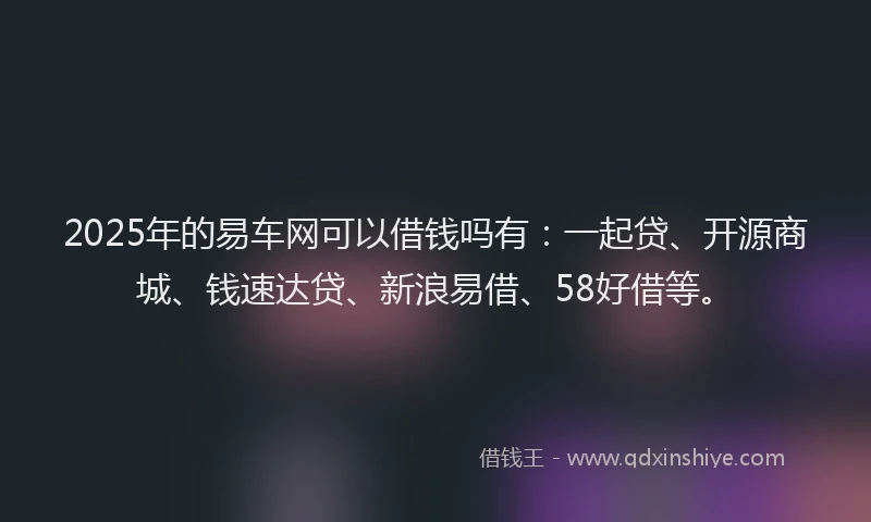 2025年的易车网可以借钱吗有：一起贷、开源商城、钱速达贷、新浪易借、58好借等。