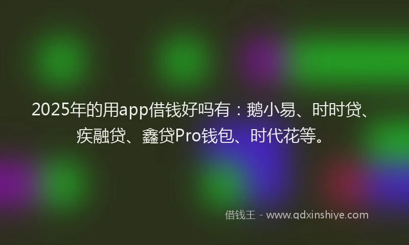 2025年的用app借钱好吗有：鹅小易、时时贷、疾融贷、鑫贷Pro钱包、时代花等。