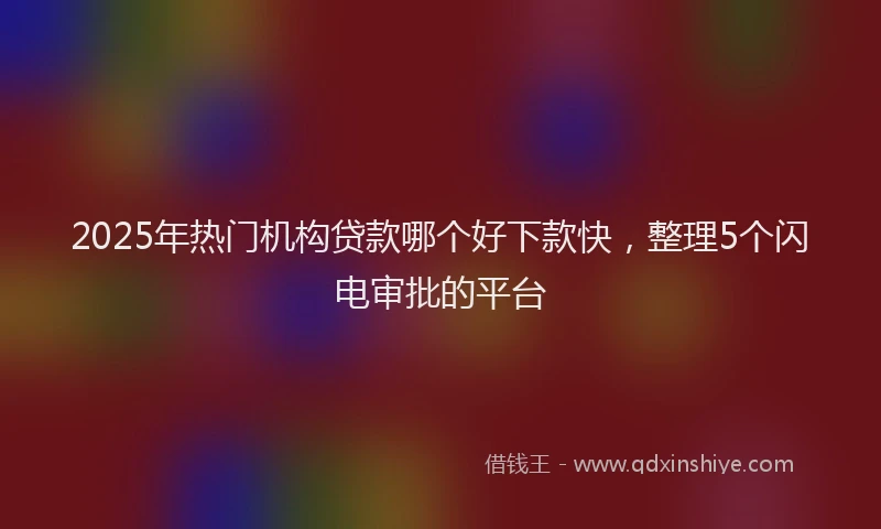 2025年热门机构贷款哪个好下款快，整理5个闪电审批的平台