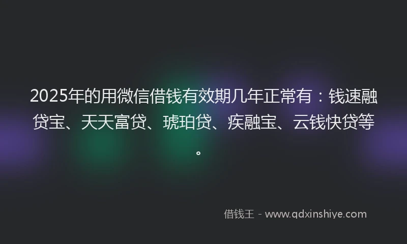 2025年的用微信借钱有效期几年正常有：钱速融贷宝、天天富贷、琥珀贷、疾融宝、云钱快贷等。