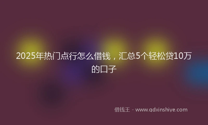 2025年热门点行怎么借钱，汇总5个轻松贷10万的口子