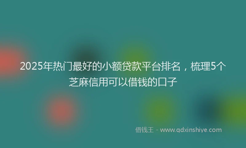 2025年热门最好的小额贷款平台排名，梳理5个芝麻信用可以借钱的口子