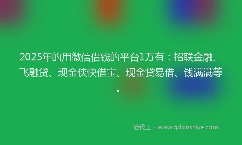 2025年的用微信借钱的平台1万有：招联金融、飞融贷、现金侠快借宝、现金贷易借、钱满满等。