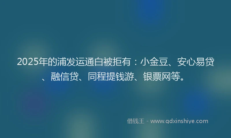 2025年的浦发运通白被拒有：小金豆、安心易贷、融信贷、同程提钱游、银票网等。