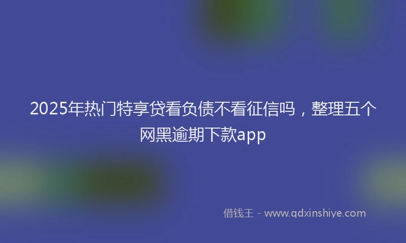 2025年热门特享贷看负债不看征信吗，整理五个网黑逾期下款app
