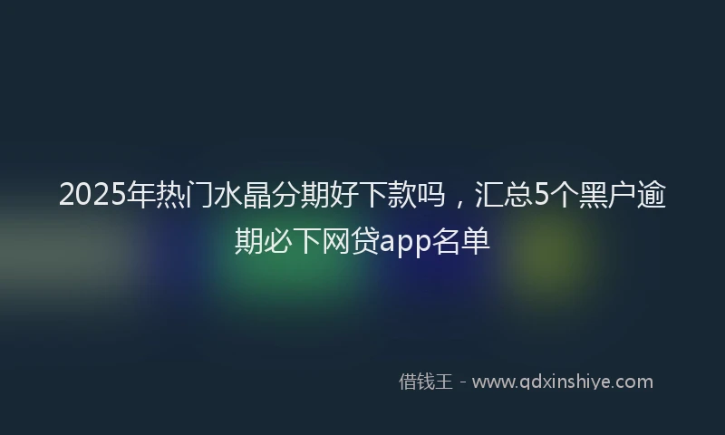2025年热门水晶分期好下款吗，汇总5个黑户逾期必下网贷app名单