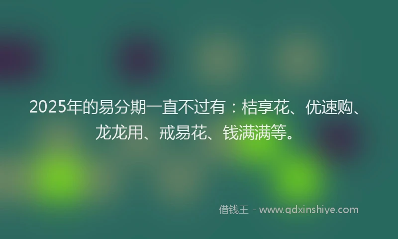 2025年的易分期一直不过有：桔享花、优速购、龙龙用、戒易花、钱满满等。
