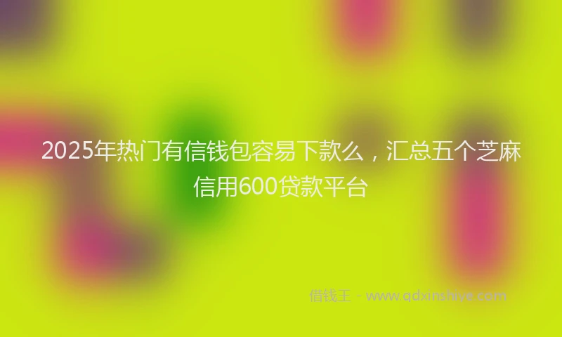 2025年热门有信钱包容易下款么，汇总五个芝麻信用600贷款平台