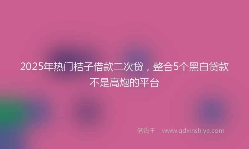 2025年热门桔子借款二次贷，整合5个黑白贷款不是高炮的平台
