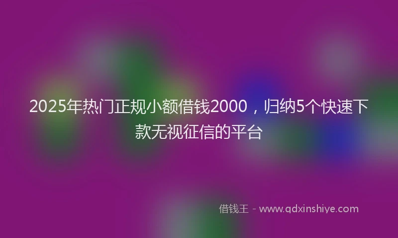 2025年热门正规小额借钱2000，归纳5个快速下款无视征信的平台