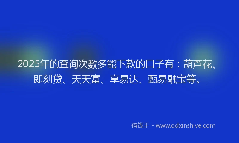 2025年的查询次数多能下款的口子有：葫芦花、即刻贷、天天富、享易达、甄易融宝等。