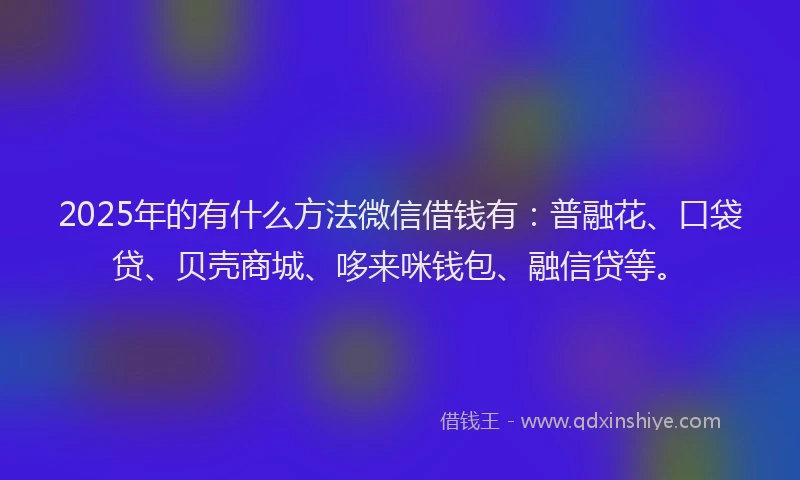 2025年的有什么方法微信借钱有：普融花、口袋贷、贝壳商城、哆来咪钱包、融信贷等。