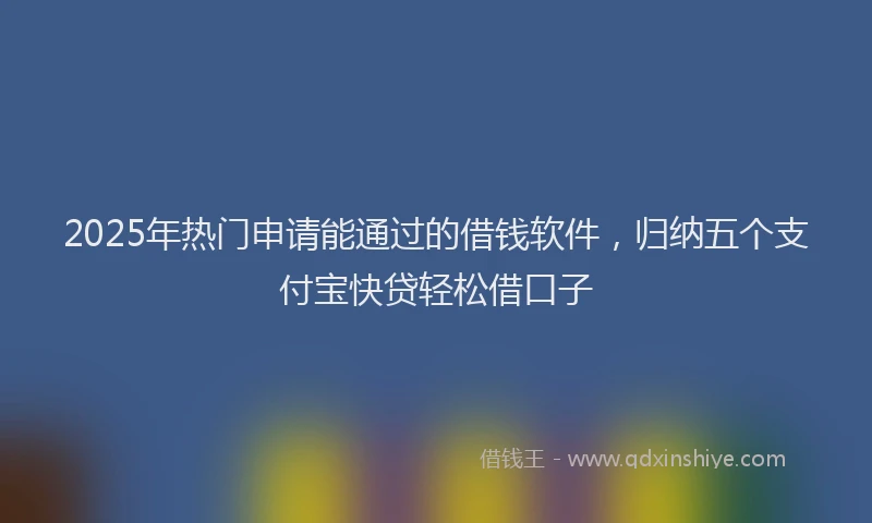 2025年热门申请能通过的借钱软件，归纳五个支付宝快贷轻松借口子