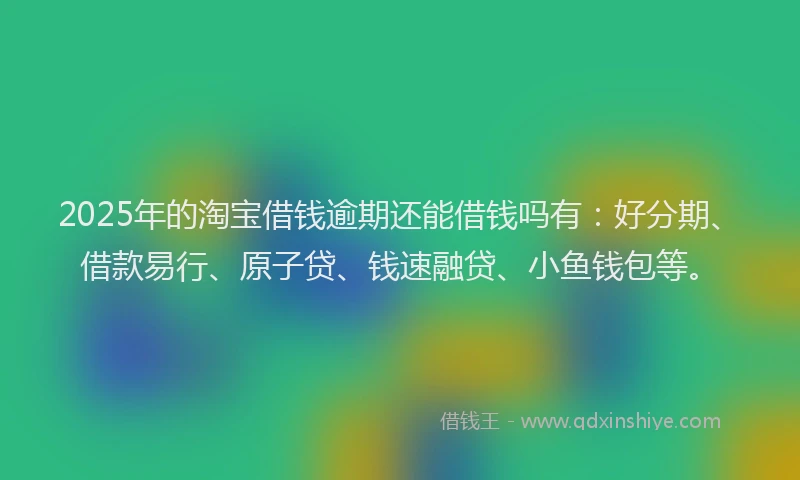 2025年的淘宝借钱逾期还能借钱吗有：好分期、借款易行、原子贷、钱速融贷、小鱼钱包等。