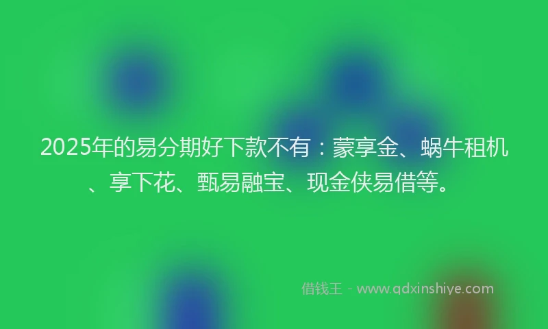 2025年的易分期好下款不有：蒙享金、蜗牛租机、享下花、甄易融宝、现金侠易借等。
