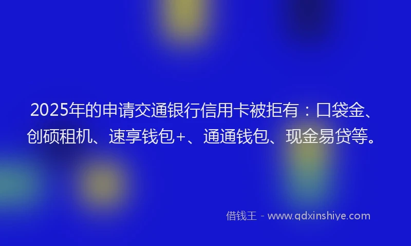 2025年的申请交通银行信用卡被拒有：口袋金、创硕租机、速享钱包+、通通钱包、现金易贷等。