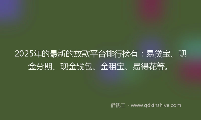 2025年的最新的放款平台排行榜有：易贷宝、现金分期、现金钱包、金租宝、易得花等。