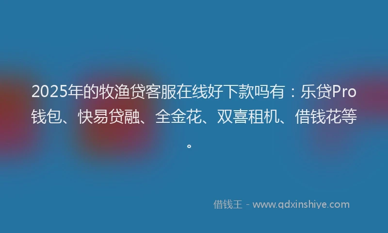 2025年的牧渔贷客服在线好下款吗有：乐贷Pro钱包、快易贷融、全金花、双喜租机、借钱花等。