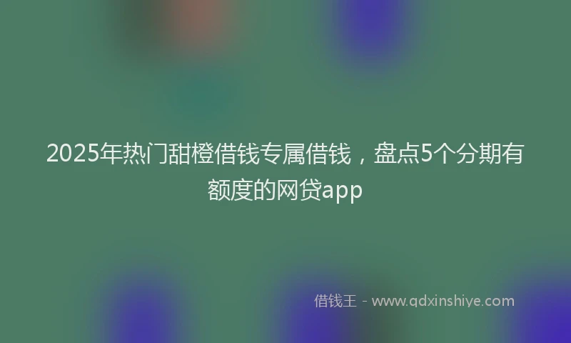 2025年热门甜橙借钱专属借钱，盘点5个分期有额度的网贷app
