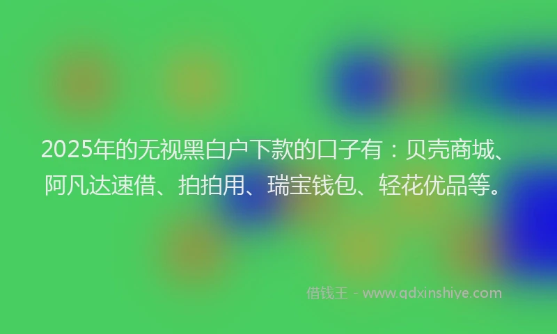 2025年的无视黑白户下款的口子有：贝壳商城、阿凡达速借、拍拍用、瑞宝钱包、轻花优品等。