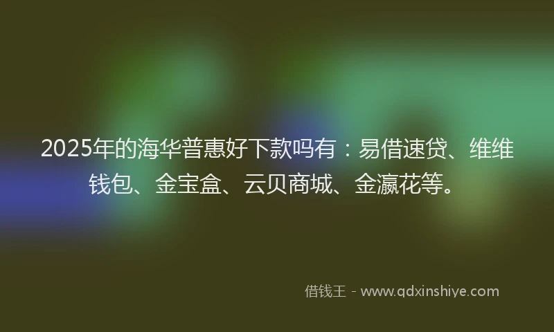 2025年的海华普惠好下款吗有：易借速贷、维维钱包、金宝盒、云贝商城、金瀛花等。