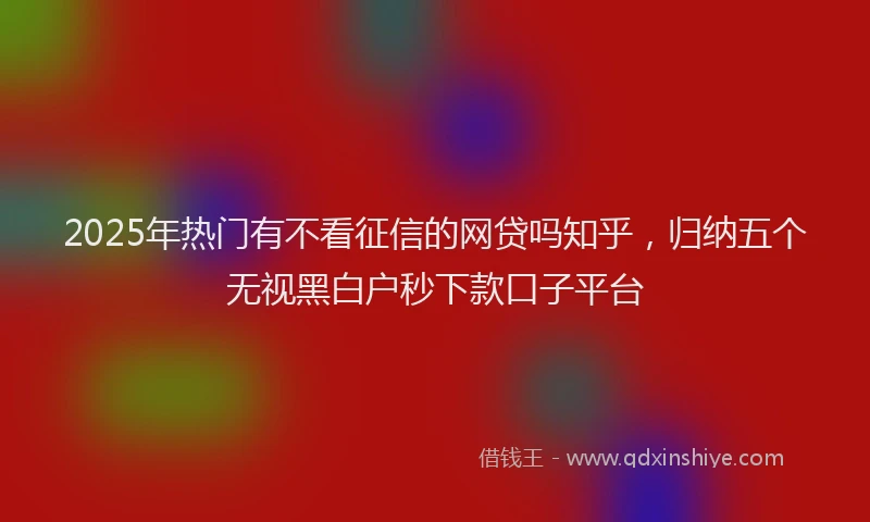 2025年热门有不看征信的网贷吗知乎，归纳五个无视黑白户秒下款口子平台