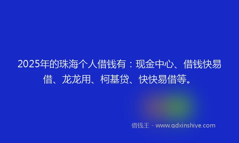 2025年的珠海个人借钱有：现金中心、借钱快易借、龙龙用、柯基贷、快快易借等。