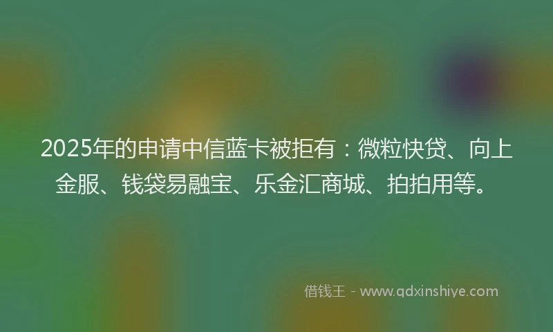 2025年的申请中信蓝卡被拒有：微粒快贷、向上金服、钱袋易融宝、乐金汇商城、拍拍用等。