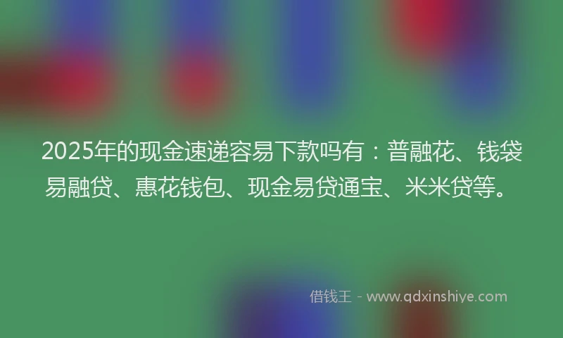 2025年的现金速递容易下款吗有：普融花、钱袋易融贷、惠花钱包、现金易贷通宝、米米贷等。