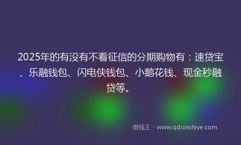 2025年的有没有不看征信的分期购物有：速贷宝、乐融钱包、闪电侠钱包、小鹅花钱、现金秒融贷等。