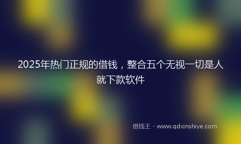 2025年热门正规的借钱，整合五个无视一切是人就下款软件