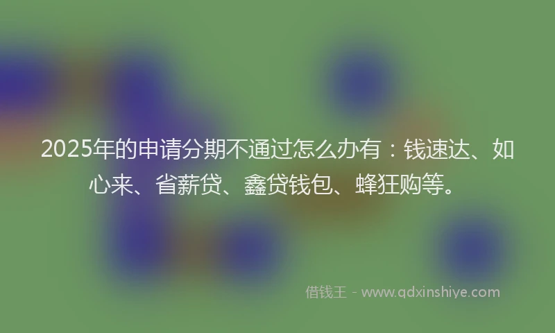 2025年的申请分期不通过怎么办有：钱速达、如心来、省薪贷、鑫贷钱包、蜂狂购等。