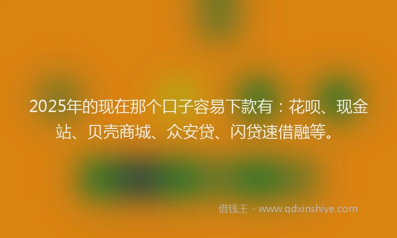 2025年的现在那个口子容易下款有：花呗、现金站、贝壳商城、众安贷、闪贷速借融等。