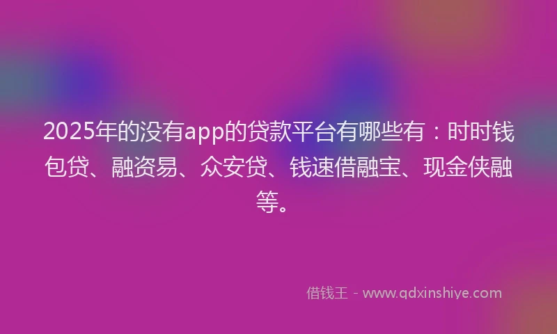 2025年的没有app的贷款平台有哪些有：时时钱包贷、融资易、众安贷、钱速借融宝、现金侠融等。