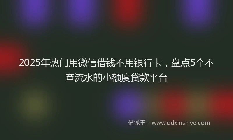 2025年热门用微信借钱不用银行卡，盘点5个不查流水的小额度贷款平台
