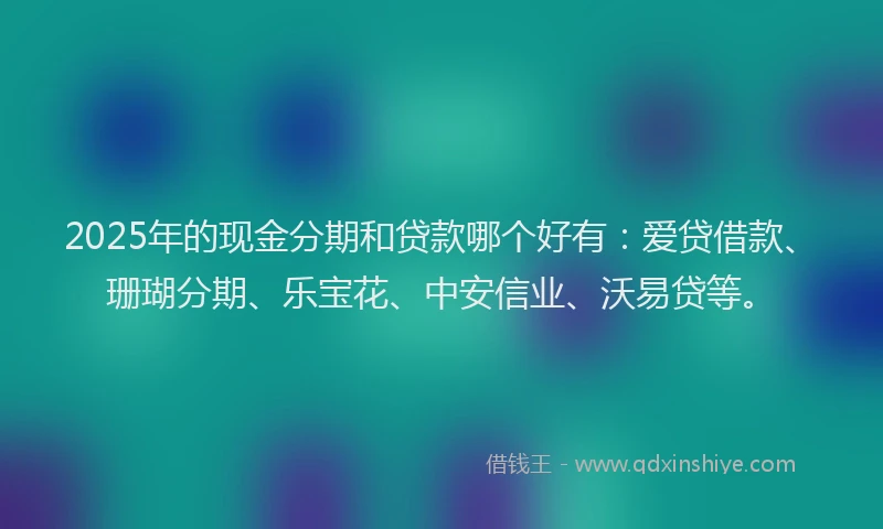 2025年的现金分期和贷款哪个好有：爱贷借款、珊瑚分期、乐宝花、中安信业、沃易贷等。