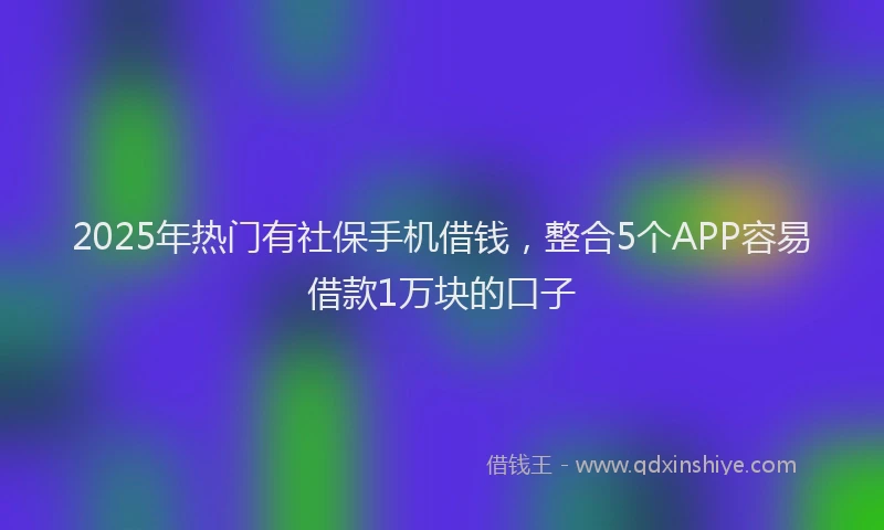 2025年热门有社保手机借钱，整合5个APP容易借款1万块的口子