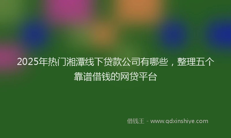 2025年热门湘潭线下贷款公司有哪些，整理五个靠谱借钱的网贷平台
