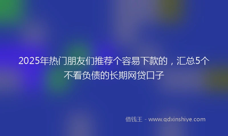 2025年热门朋友们推荐个容易下款的，汇总5个不看负债的长期网贷口子